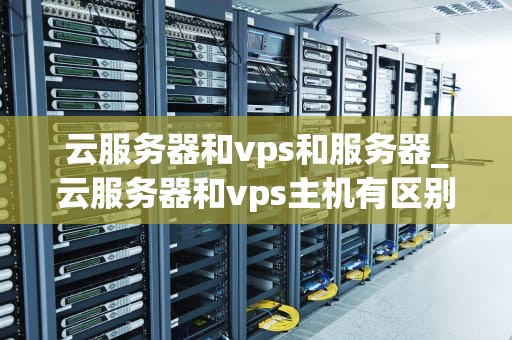 云服务器和vps和服务器_云服务器和vps主机有区别吗_云服务器、VPS与服务器的全面解析