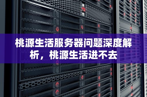 桃源生活服务器问题深度解析，桃源生活进不去