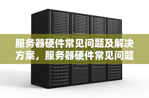 服务器硬件常见问题及解决方案，服务器硬件常见问题有哪些