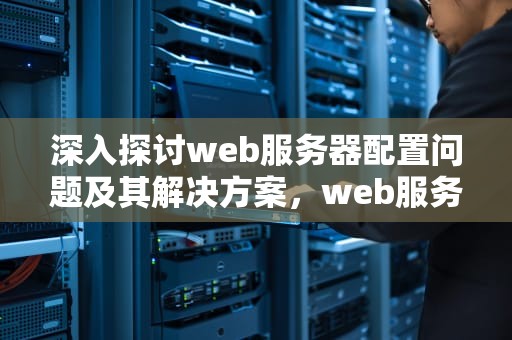 深入探讨web服务器配置问题及其解决方案，web服务器的配置问题有哪些