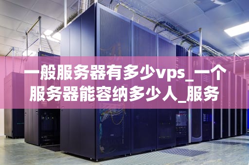 一般服务器有多少vps_一个服务器能容纳多少人_服务器的虚拟专用服务器（VPS）数量及其影响因素