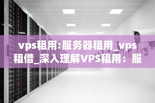 vps租用:服务器租用_vps租借_深入理解VPS租用：服务器租用的全面指南