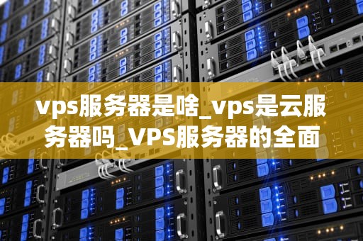 vps服务器是啥_vps是云服务器吗_VPS服务器的全面解析