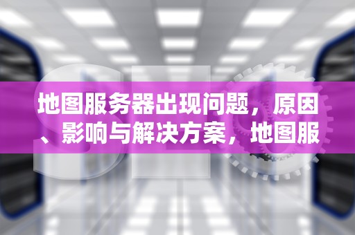 地图服务器出现问题，原因、影响与解决方案，地图服务器出现问题怎么解决