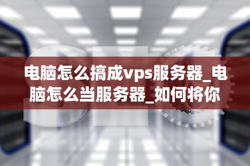 电脑怎么搞成vps服务器_电脑怎么当服务器_如何将你的电脑转变为VPS服务器