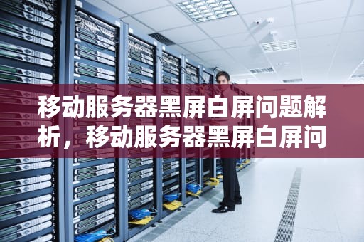 移动服务器黑屏白屏问题解析，移动服务器黑屏白屏问题大吗
