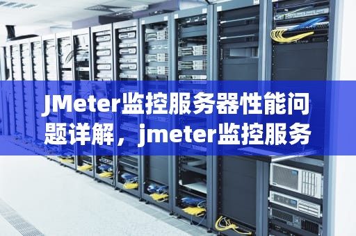 JMeter监控服务器性能问题详解，jmeter监控服务器资源