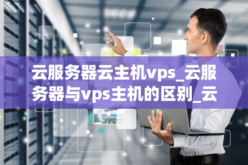 云服务器云主机vps_云服务器与vps主机的区别_云服务器云主机VPS的全面解析