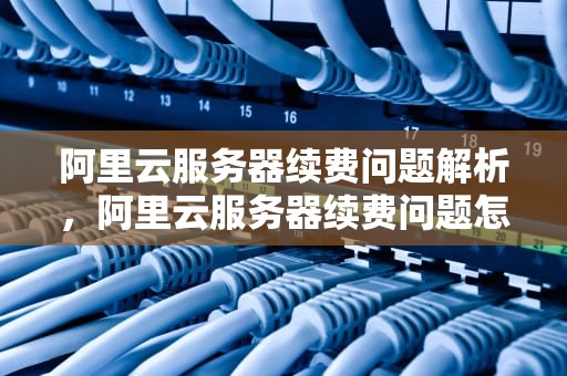 阿里云服务器续费问题解析，阿里云服务器续费问题怎么解决