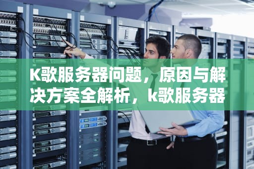 K歌服务器问题，原因与解决方案全解析，k歌服务器错误该怎么办