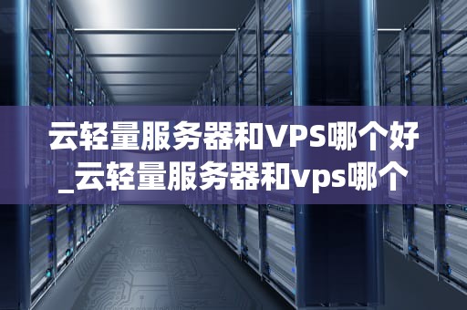云轻量服务器和VPS哪个好_云轻量服务器和vps哪个好用_云轻量服务器与VPS的比较分析