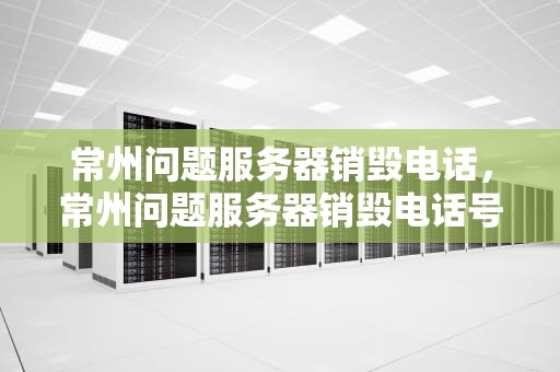 常州问题服务器销毁电话，常州问题服务器销毁电话号码