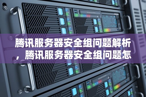 腾讯服务器安全组问题解析，腾讯服务器安全组问题怎么解决