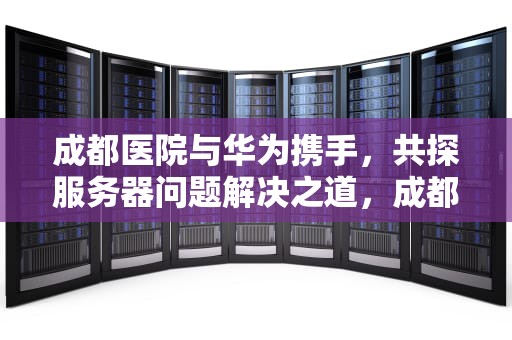 成都医院与华为携手，共探服务器问题解决之道，成都华为体检医院