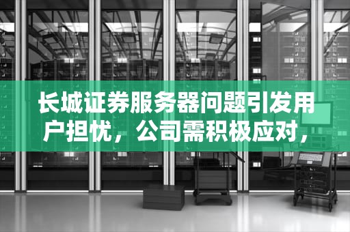 长城证券服务器问题引发用户担忧，公司需积极应对，长城证券服务器崩溃