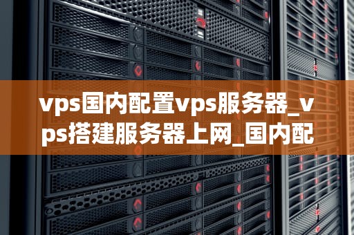vps国内配置vps服务器_vps搭建服务器上网_国内配置VPS服务器的全面指南