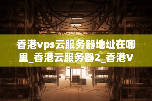 香港vps云服务器地址在哪里_香港云服务器2_香港VPS云服务器地址及其重要性