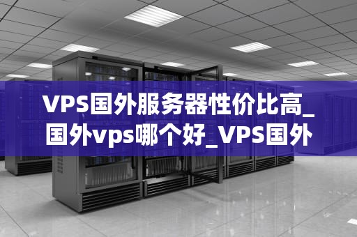 VPS国外服务器性价比高_国外vps哪个好_VPS国外服务器性价比高的深度解析