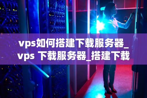 vps如何搭建下载服务器_vps 下载服务器_搭建下载服务器的全面指南