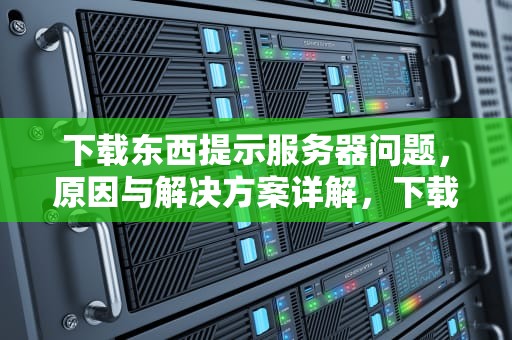 下载东西提示服务器问题，原因与解决方案详解，下载提示服务器错误是什么意思