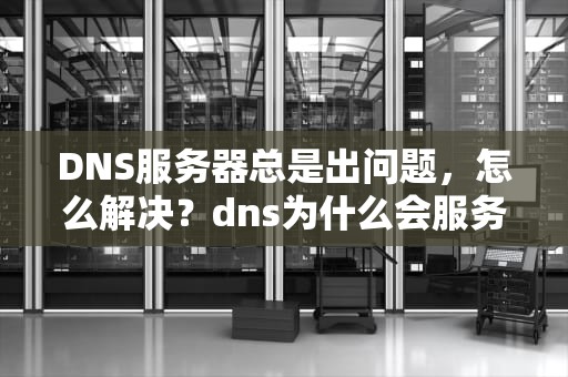 DNS服务器总是出问题，怎么解决？dns为什么会服务器故障
