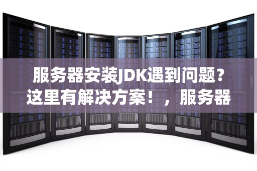 服务器安装JDK遇到问题？这里有解决方案！，服务器安装jdk有问题怎么解决