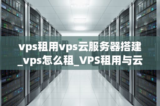 vps租用vps云服务器搭建_vps怎么租_VPS租用与云服务器搭建的全面指南