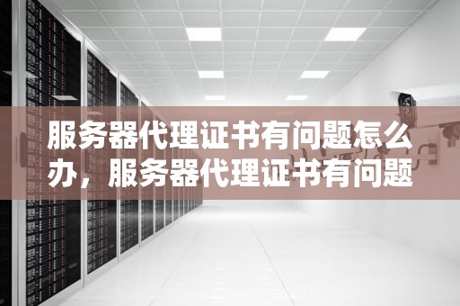 服务器代理证书有问题怎么办，服务器代理证书有问题怎么办