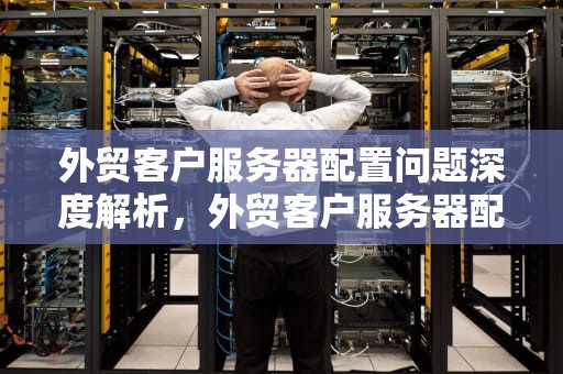 外贸客户服务器配置问题深度解析，外贸客户服务器配置问题有哪些