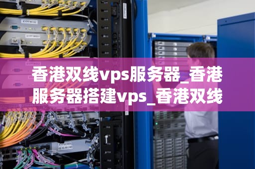 香港双线vps服务器_香港服务器搭建vps_香港双线VPS服务器的优势及其在现代业务中的应用