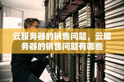 云服务器的销售问题，云服务器的销售问题有哪些