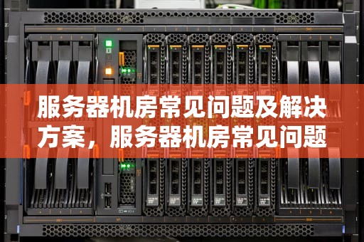 服务器机房常见问题及解决方案，服务器机房常见问题有哪些