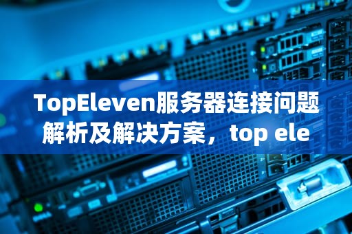 TopEleven服务器连接问题解析及解决方案，top eleven服务器连接出现问题