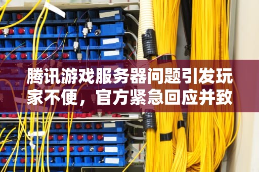 腾讯游戏服务器问题引发玩家不便，官方紧急回应并致歉，腾讯游戏服务器问题怎么解决