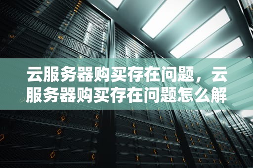 云服务器购买存在问题，云服务器购买存在问题怎么解决