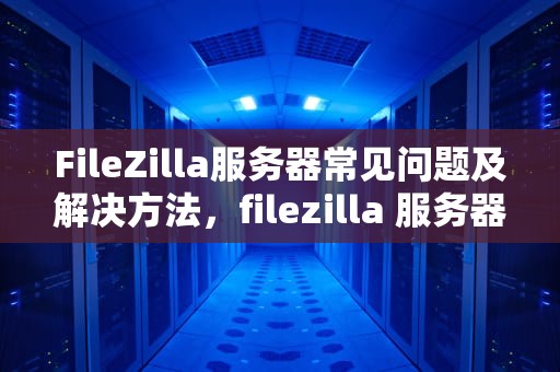 FileZilla服务器常见问题及解决方法，filezilla 服务器