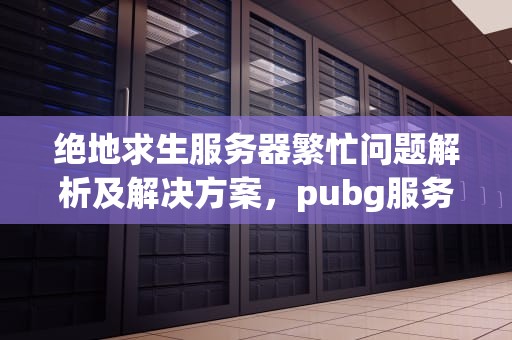 绝地求生服务器繁忙问题解析及解决方案，pubg服务器繁忙怎么办