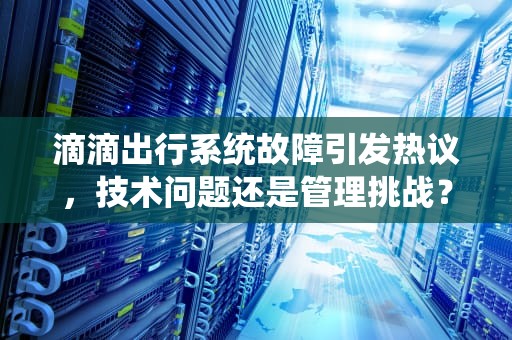 滴滴出行系统故障引发热议，技术问题还是管理挑战？滴滴打车服务器出问题怎么办