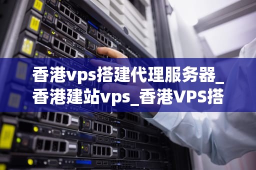 香港vps搭建代理服务器_香港建站vps_香港VPS搭建代理服务器的全面指南