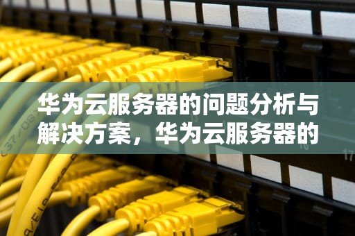华为云服务器的问题分析与解决方案，华为云服务器的问题及解决