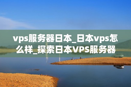 vps服务器日本_日本vps怎么样_探索日本VPS服务器的优势和应用