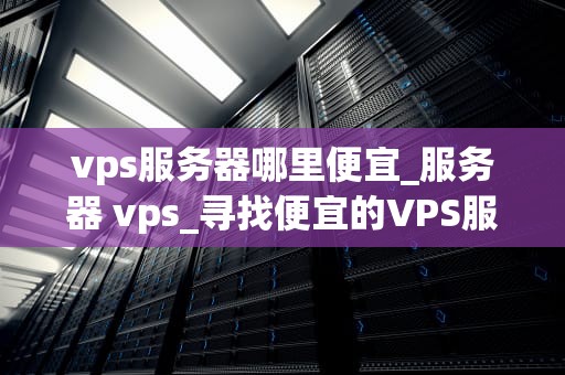 vps服务器哪里便宜_服务器 vps_寻找便宜的VPS服务器：一场性价比的探索