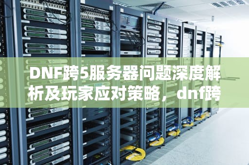 DNF跨5服务器问题深度解析及玩家应对策略，dnf跨五服务器在哪