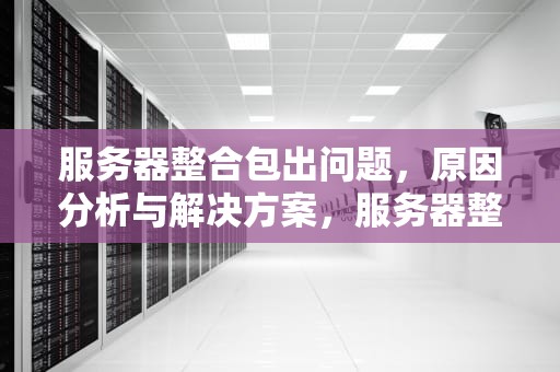 服务器整合包出问题，原因分析与解决方案，服务器整合包出问题怎么解决