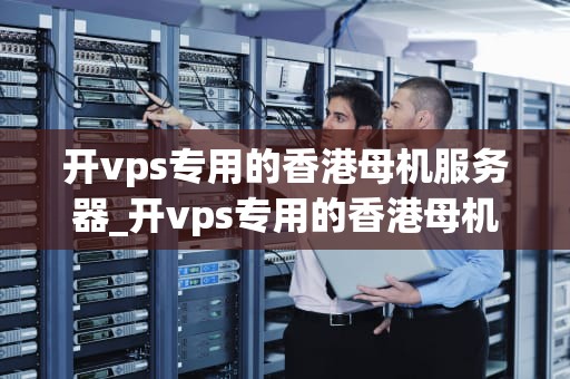 开vps专用的香港母机服务器_开vps专用的香港母机服务器有哪些_香港母机服务器开设VPS的全面指南