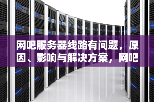 网吧服务器线路有问题，原因、影响与解决方案，网吧服务器线路有问题怎么解决