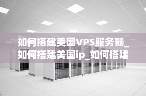 如何搭建美国VPS服务器_如何搭建美国ip_如何搭建美国VPS服务器