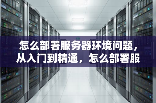 怎么部署服务器环境问题，从入门到精通，怎么部署服务器环境问题设置