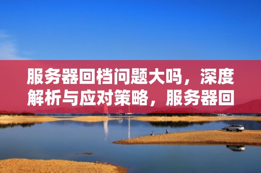 服务器回档问题大吗，深度解析与应对策略，服务器回档问题大吗知乎