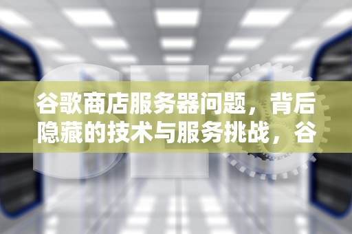 谷歌商店服务器问题，背后隐藏的技术与服务挑战，谷歌商店服务器有问题怎么解决